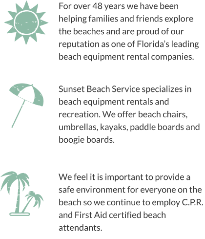 For over 48 years we have been helping families and friends explore the beaches and are proud of our reputation as one of Florida’s leading beach equipment rental companies. We feel it is important to provide a safe environment for everyone on the beach so we continue to employ C.P.R. and First Aid certified beach attendants. Sunset Beach Service specializes in beach equipment rentals and recreation. We offer beach chairs, umbrellas, kayaks, paddle boards and boogie boards.
